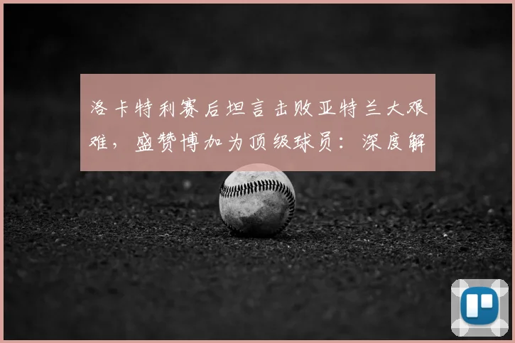 洛卡特利赛后坦言击败亚特兰大艰难,盛赞博加为顶级球员:深度解读其观点背后的原因与战术考量