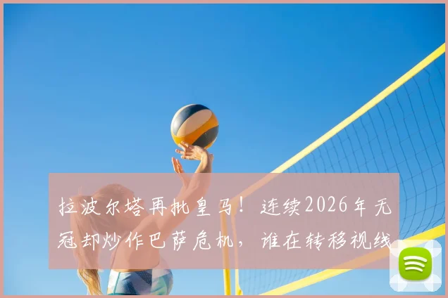 拉波尔塔再批皇马！连续2026年无冠却炒作巴萨危机，谁在转移视线？