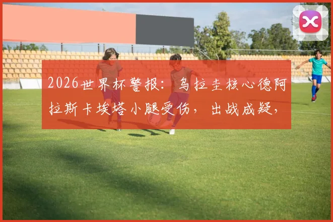 2026世界杯警报:乌拉圭核心德阿拉斯卡埃塔小腿受伤,出战成疑,谁将顶替他的中场位置?