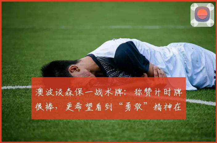 澳波谈森保一战术牌:称赞计时牌很棒,更希望看到“勇敢”精神在2026世界杯闪耀