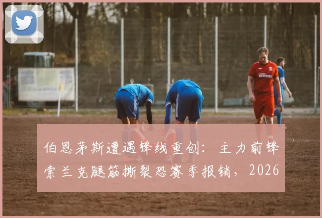 伯恩茅斯遭遇锋线重创:主力前锋索兰克腿筋撕裂恐赛季报销,2026年球队进攻端面临严峻考验