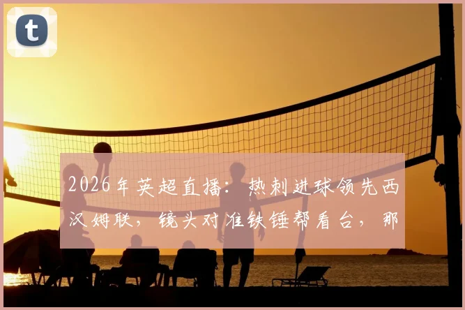 2026年英超直播：热刺进球领先西汉姆联，镜头对准铁锤帮看台，那些祈祷与绝望的球迷表情瞬间合集