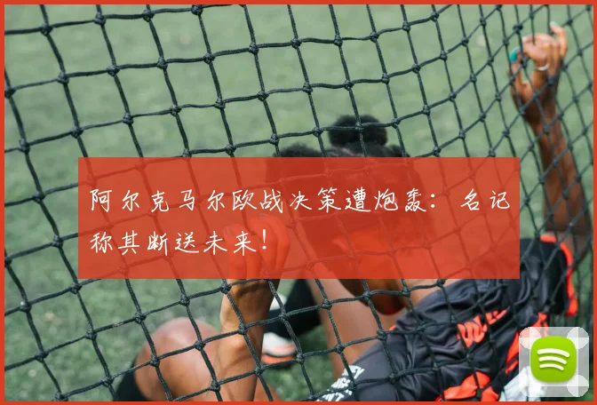 阿尔克马尔欧战决策遭炮轰：名记称其断送未来！
