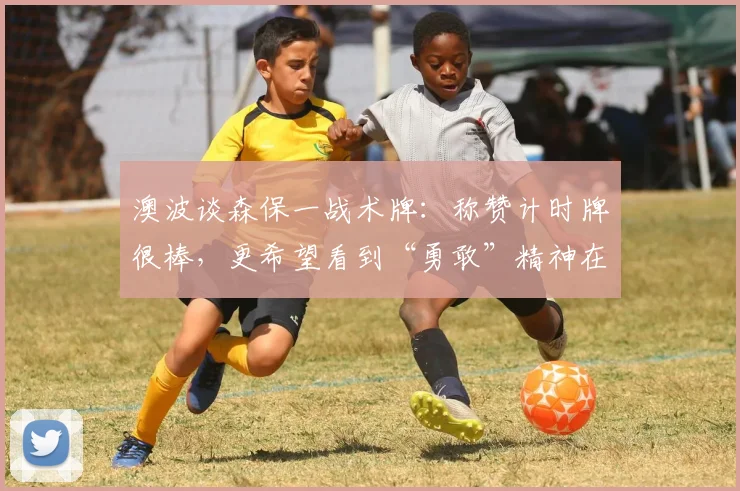 澳波谈森保一战术牌：称赞计时牌很棒，更希望看到“勇敢”精神在2026世界杯闪耀