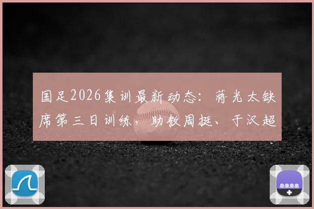 国足2026集训最新动态：蒋光太缺席第三日训练，助教周挺、于汉超担任陪练具体安排解析