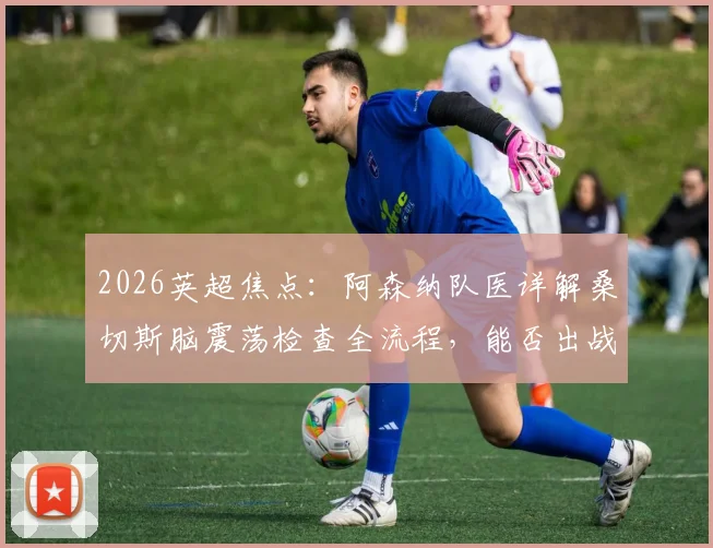 2026英超焦点:阿森纳队医详解桑切斯脑震荡检查全流程,能否出战利物浦取决于评估结果,附脑震荡保护协议解读