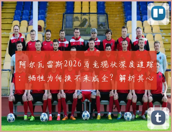 阿尔瓦雷斯2026马竞现状深度追踪：牺牲为何换不来成全？解析其心寒愤怒的深层原因与未来去向