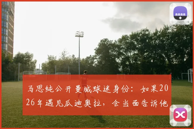 马思纯公开曼城球迷身份：如果2026年遇见瓜迪奥拉，会当面告诉他支持蓝月亮