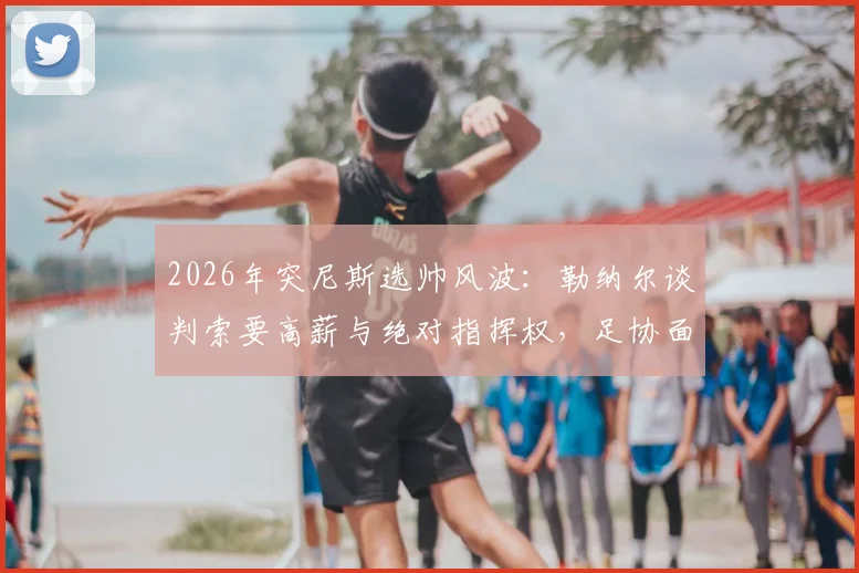 2026年突尼斯选帅风波：勒纳尔谈判索要高薪与绝对指挥权，足协面临艰难抉择
