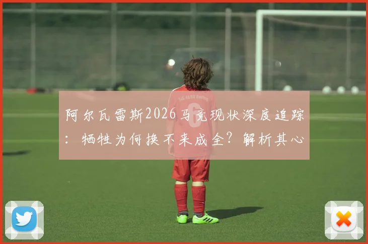 阿尔瓦雷斯2026马竞现状深度追踪:牺牲为何换不来成全?解析其心寒愤怒的深层原因与未来去向