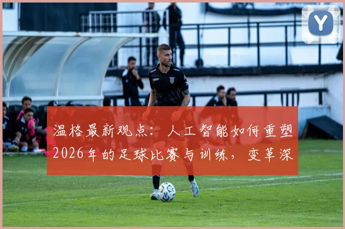 温格最新观点：人工智能如何重塑2026年的足球比赛与训练，变革深度解析