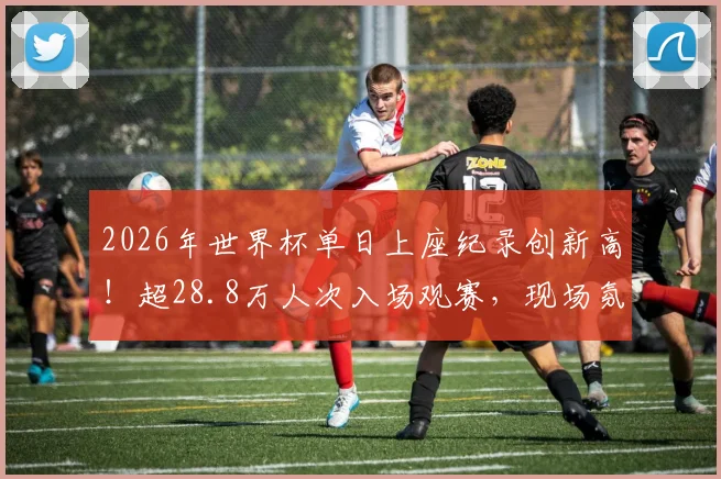 2026年世界杯单日上座纪录创新高!超28.8万人次入场观赛,现场氛围空前火热
