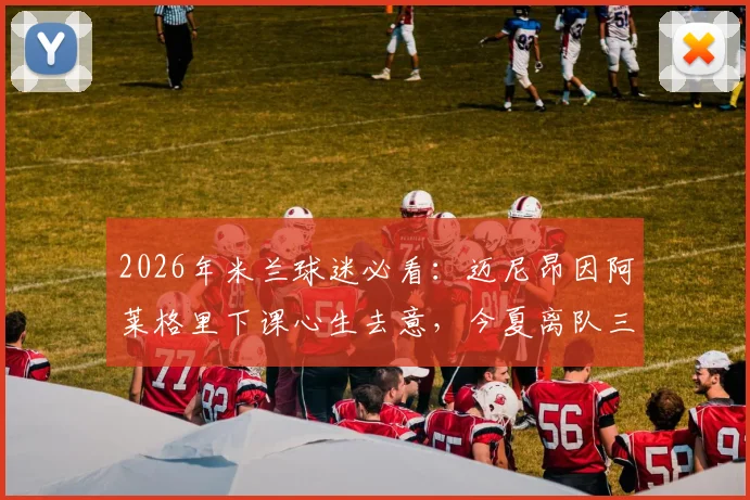 2026年米兰球迷必看：迈尼昂因阿莱格里下课心生去意，今夏离队三大潜在下家分析