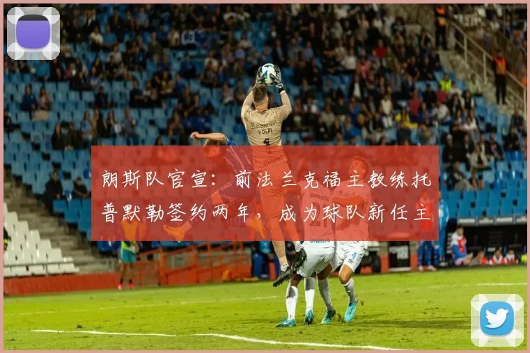 朗斯队官宣:前法兰克福主教练托普默勒签约两年,成为球队新任主帅,将率队征战新赛季