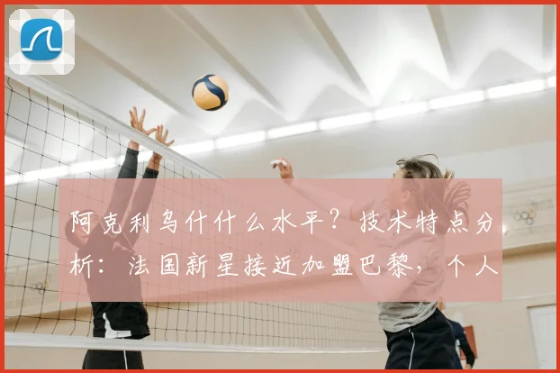 阿克利乌什什么水平？技术特点分析：法国新星接近加盟巴黎，个人条款已达协议