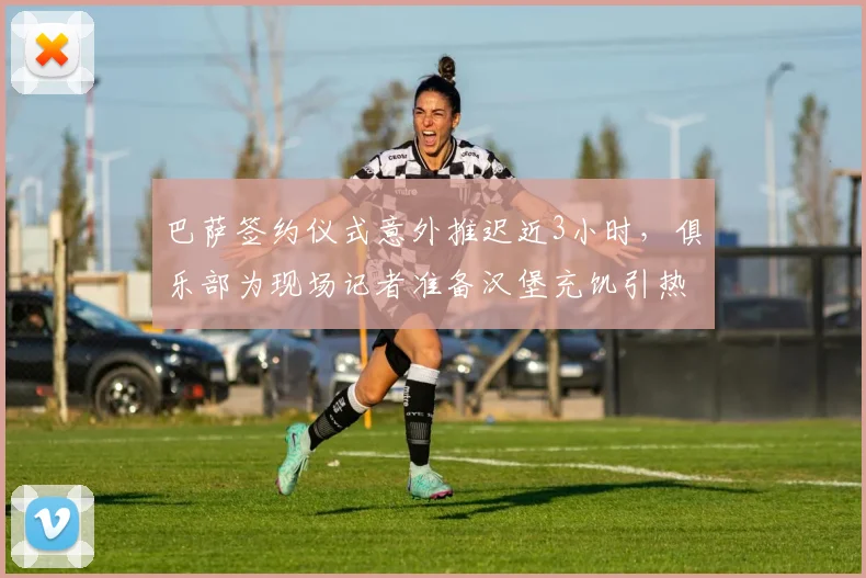 巴萨签约仪式意外推迟近3小时,俱乐部为现场记者准备汉堡充饥引热议:背后反映了什么?