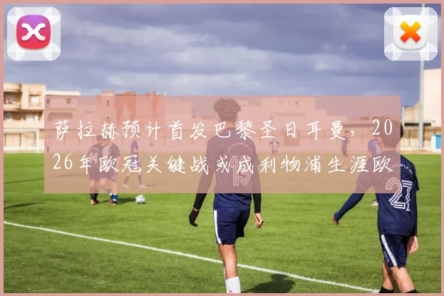 萨拉赫预计首发巴黎圣日耳曼,2026年欧冠关键战或成利物浦生涯欧战绝唱,队报独家分析阵容
