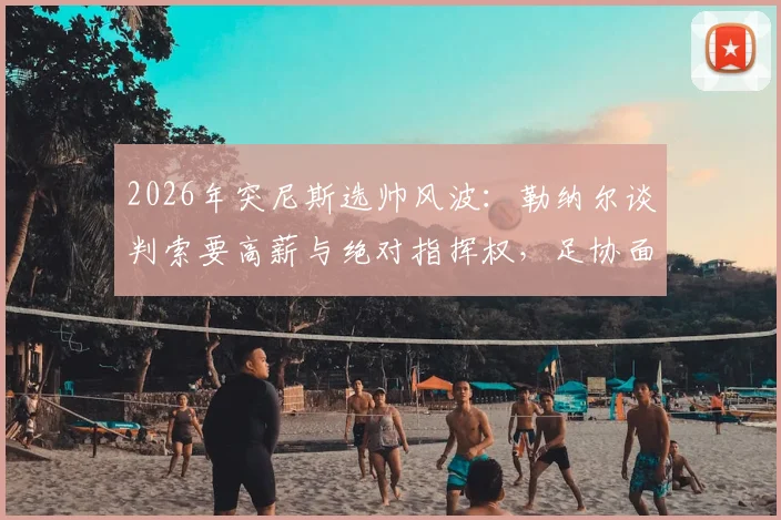 2026年突尼斯选帅风波:勒纳尔谈判索要高薪与绝对指挥权,足协面临艰难抉择