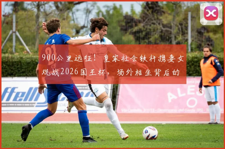 900公里远征!皇家社会铁杆携妻女观战2026国王杯,场外枯坐背后的球迷抉择与亲子故事