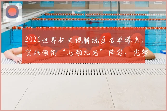 2026世界杯央视解说员名单曝光:贺炜领衔“七朝元老”阵容,完整团队揭晓