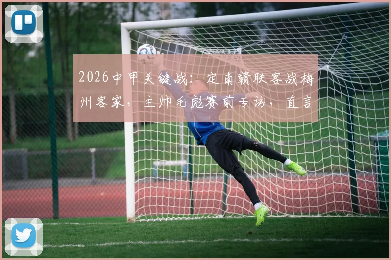 2026中甲关键战：定南赣联客战梅州客家，主帅毛彪赛前专访，直言将回报远征球迷全力争胜