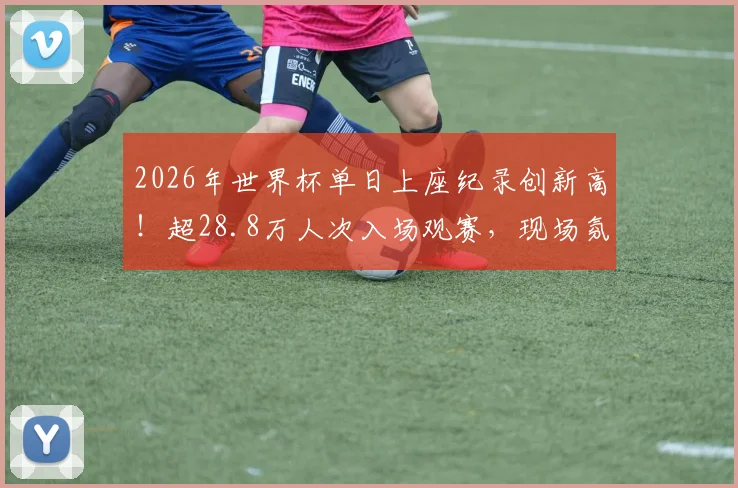2026年世界杯单日上座纪录创新高！超28.8万人次入场观赛，现场氛围空前火热
