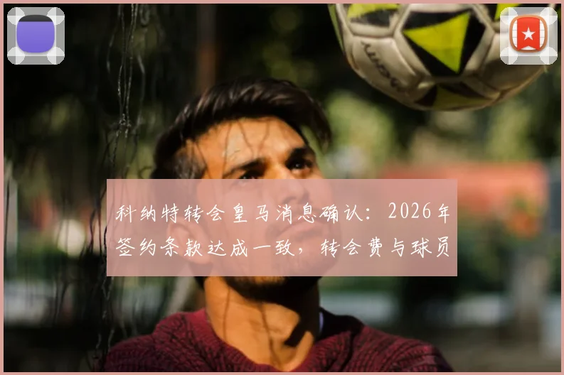 科纳特转会皇马消息确认:2026年签约条款达成一致,转会费与球员位置前景分析