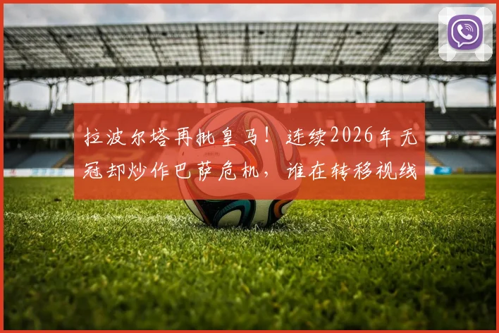 拉波尔塔再批皇马！连续2026年无冠却炒作巴萨危机，谁在转移视线？