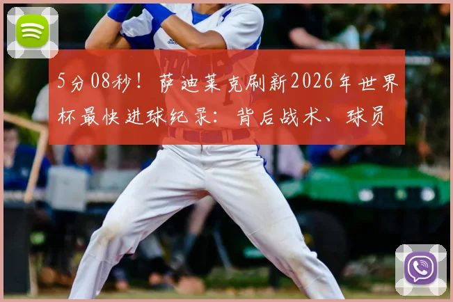 5分08秒！萨迪莱克刷新2026年世界杯最快进球纪录：背后战术、球员分析及历届最快进球盘点