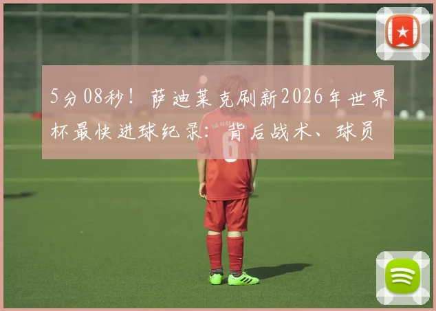 5分08秒!萨迪莱克刷新2026年世界杯最快进球纪录:背后战术、球员分析及历届最快进球盘点