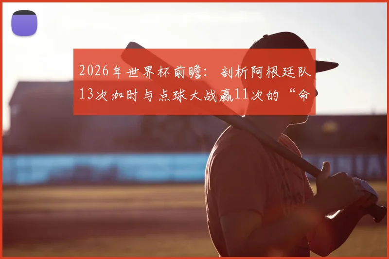 2026年世界杯前瞻：剖析阿根廷队13次加时与点球大战赢11次的“命硬”传统，点球决胜秘诀