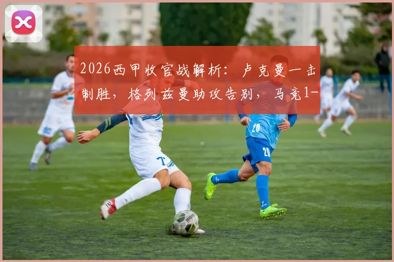 2026西甲收官战解析：卢克曼一击制胜，格列兹曼助攻告别，马竞1-0赫罗纳全场录像与技术统计