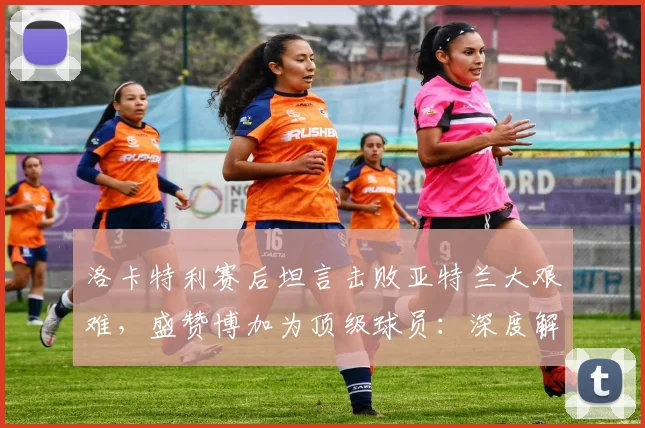 洛卡特利赛后坦言击败亚特兰大艰难，盛赞博加为顶级球员：深度解读其观点背后的原因与战术考量