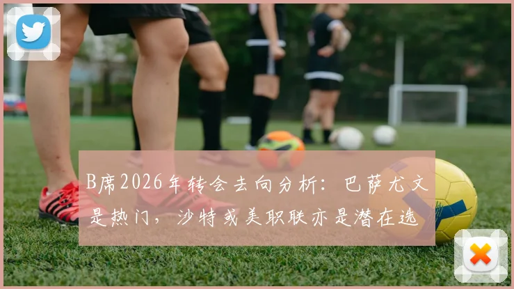 B席2026年转会去向分析：巴萨尤文是热门，沙特或美职联亦是潜在选择，附薪资与竞争力对比
