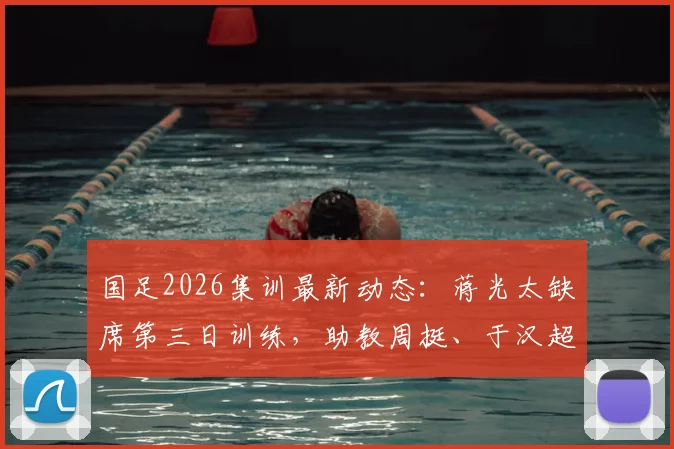 国足2026集训最新动态:蒋光太缺席第三日训练,助教周挺、于汉超担任陪练具体安排解析