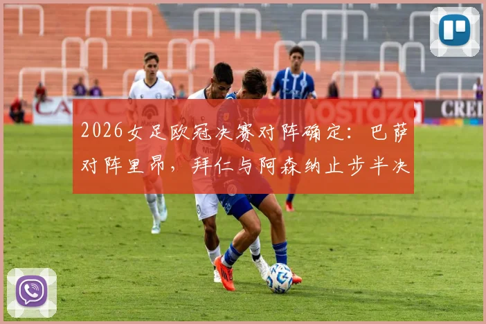 2026女足欧冠决赛对阵确定：巴萨对阵里昂，拜仁与阿森纳止步半决赛全程回顾