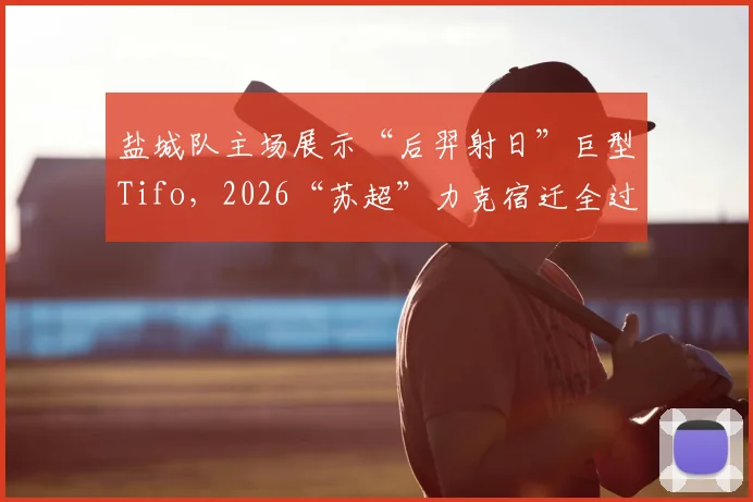 盐城队主场展示“后羿射日”巨型Tifo，2026“苏超”力克宿迁全过程回顾