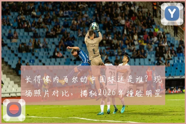 长得像内马尔的中国球迷是谁？现场照片对比，揭秘2026年撞脸明星的球迷有多像