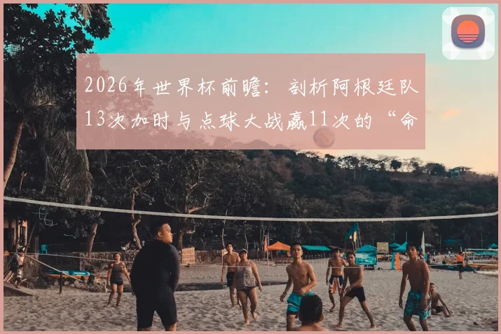 2026年世界杯前瞻:剖析阿根廷队13次加时与点球大战赢11次的“命硬”传统,点球决胜秘诀