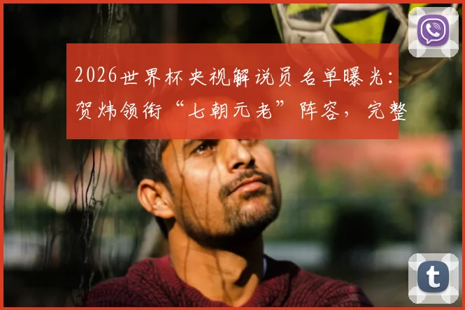 2026世界杯央视解说员名单曝光：贺炜领衔“七朝元老”阵容，完整团队揭晓