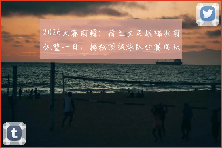 2026大赛前瞻:荷兰女足战瑞典前休整一日,揭秘顶级球队的赛间状态管理法则
