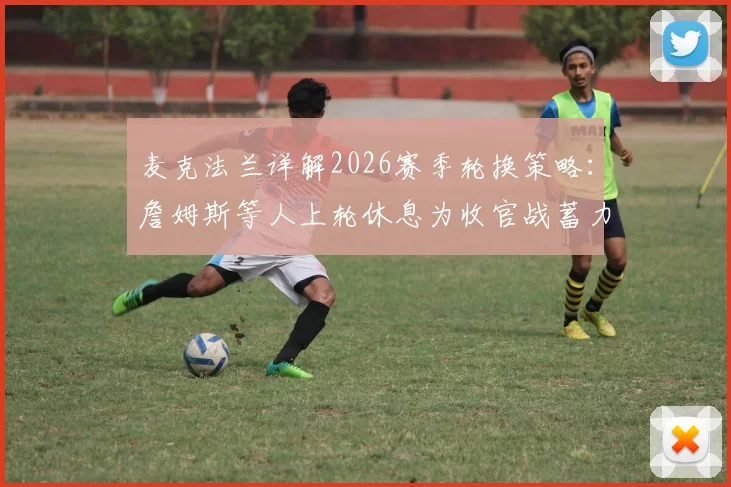 麦克法兰详解2026赛季轮换策略：詹姆斯等人上轮休息为收官战蓄力，对关键球员状态表示乐观