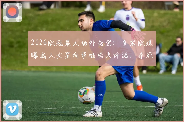 2026欧冠最大场外花絮：多家欧媒曝成人女星向萨福诺夫许诺，夺冠将共度良宵，萨福诺夫是谁？事件全解析