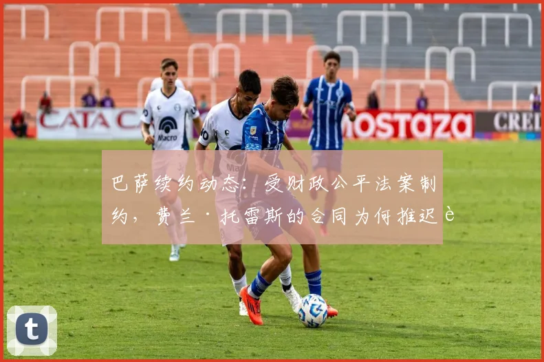 巴萨续约动态:受财政公平法案制约,费兰·托雷斯的合同为何推迟至2026年9月?拉波尔塔的操作空间解析
