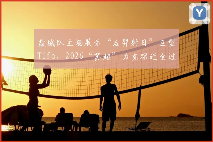 盐城队主场展示“后羿射日”巨型Tifo，2026“苏超”力克宿迁全过程回顾