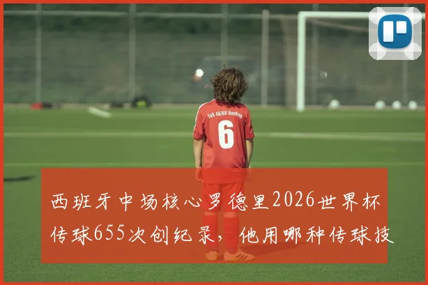 西班牙中场核心罗德里2026世界杯传球655次创纪录,他用哪种传球技术统治了比赛?深度解析后腰大师的秘籍