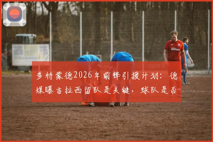 多特蒙德2026年前锋引援计划：德媒曝吉拉西留队是关键，球队是否买新前锋深度解析