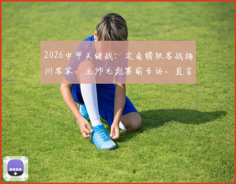 2026中甲关键战:定南赣联客战梅州客家,主帅毛彪赛前专访,直言将回报远征球迷全力争胜