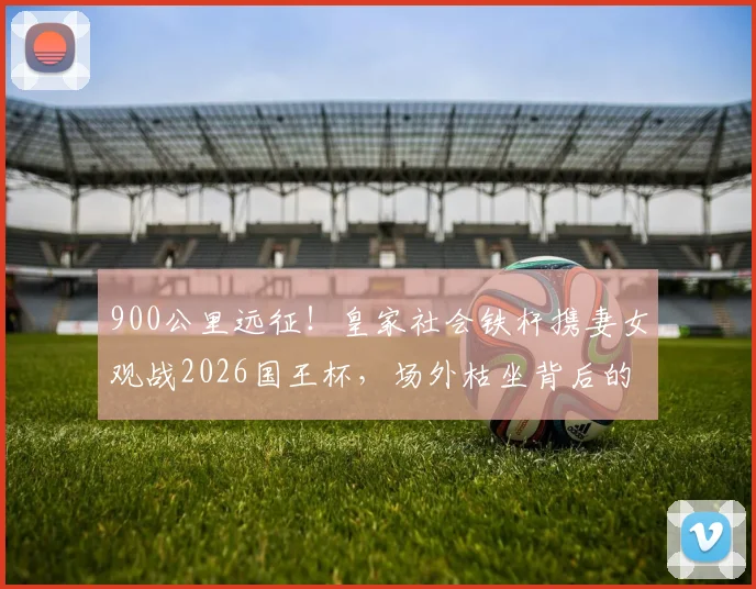 900公里远征！皇家社会铁杆携妻女观战2026国王杯，场外枯坐背后的球迷抉择与亲子故事